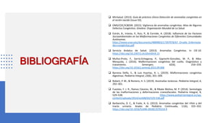 BIBLIOGRAFÍA
 MinSalud. (2013). Guía de práctica clínica Detección de anomalías congénitas en
el recién nacido (Issue 03).
 OMS/CDC/ICBDSR. (2015). Vigilancia de anomalías congénitas: Atlas de Algunos
Defectos Congénitos. Ginebra: Organización Mundial de La Salud.
 Estrán, B., Iniesta, P., Ruiz, P., & Cornide, A. (2018). Influencia de los Factores
Socioambientales en las Malformaciones Congénitas de Diferentes Comunidades
Autónomas.
https://www.unav.edu/documents/4889803/17397978/67_Orvalle_Enfermeda
des+congénitas.pdf
 Servicio Andaluz de Salud. (2013). Anomalías Congénitas. In CIE-10.
https://doi.org/10.2307/j.ctv10vm0m9.15
 Muñoz-Proto, F., Sarría-Echegaray, P., Epprecht-González, M. P., & Alba-
Mesquida, J. (2016). Malformaciones congénitas del cuello. Diagnóstico y
tratamiento. Semergen, 42(4), 254–259.
https://doi.org/10.1016/j.semerg.2015.09.006
 Barrena Delfa, S., & Luis Huertas, A. L. (2019). Malformaciones congénitas
digestivas. Pediatria Integral, 23(6), 301–309.
 Robert, P. M., & Romero, H. S. (2019). Anomalías torácicas. Pediatria Integral, 6,
292–301.
 Fuentes, F. J. R., Ramos Cáceres, M., & Ribate Molina, M. P. (2014). Semiología
de las malformaciones y deformaciones craneofaciales. Pediatría Integral, 8,
529–538. https://www.pediatriaintegral.es/wp-
content/uploads/2014/xviii08/03/529-538.pdf
 Barbancho, D. C., & Fraile, A. G. (2013). Anomalías congénitas del riñón y del
tracto urinario. Anales de Pediatria Continuada, 11(6), 325–332.
https://doi.org/10.1016/S1696-2818(13)70154-9
 