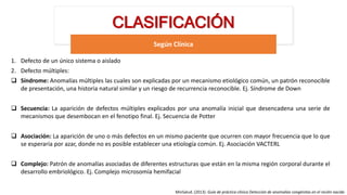 CLASIFICACIÓN
Según Clínica
MinSalud. (2013). Guía de práctica clínica Detección de anomalías congénitas en el recién nacido
1. Defecto de un único sistema o aislado
2. Defecto múltiples:
 Síndrome: Anomalías múltiples las cuales son explicadas por un mecanismo etiológico común, un patrón reconocible
de presentación, una historia natural similar y un riesgo de recurrencia reconocible. Ej. Síndrome de Down
 Secuencia: La aparición de defectos múltiples explicados por una anomalía inicial que desencadena una serie de
mecanismos que desembocan en el fenotipo final. Ej. Secuencia de Potter
 Asociación: La aparición de uno o más defectos en un mismo paciente que ocurren con mayor frecuencia que lo que
se esperaría por azar, donde no es posible establecer una etiología común. Ej. Asociación VACTERL
 Complejo: Patrón de anomalías asociadas de diferentes estructuras que están en la misma región corporal durante el
desarrollo embriológico. Ej. Complejo microsomía hemifacial
 