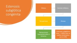 Estenosis
subglótica
congénita
Clinica: Estridor bifásico.
Tos perruna Disnea
Retracciones
supraesternales o
toracica.
Estenosis subglótica
leve: ( <50%) solo se
vuelve sintomatico
con la IVRS
 