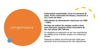 Laringomalacia
Enfermedad autolimitada: inicia 2-4 semanas de
edad. Punto culminante 6-8 meses y resolución a
los 2 años de edad.
Dificultades de alimentación relacionas con RGE
--80%.
Se debe de realizar Rx simples cuello y tórax
para descartar cualquier lesión secundaria de
las vías aéreas 28% LM leve
Es obligatoria la inspección de las vías respiratorias
por debajo de las cuerdas vocales con endoscopio
flexible.
Después se realiza una broncoscopia rígida para
descartar otras anomalías de las vías respiratorias
 