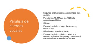 Parálisis de
cuerdas
vocales
• Segunda anomalía congénita laríngea mas
común.
• Prevalencia 10-15% de los RN En la
población pediátrica.
• Clínica:
• Estridor inspiratorio leve+ llanto ronco y
entrecortado
• Dificultades para alimentarse.
• Estridor inspiratorio de tono alto + voz
normal+ episodios de apnea y cianosis----
Parálisis bilateral de cuerdas vocales.
 