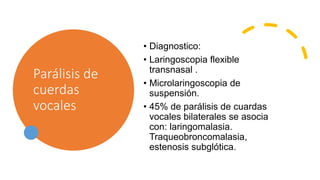 Parálisis de
cuerdas
vocales
• Diagnostico:
• Laringoscopia flexible
transnasal .
• Microlaringoscopia de
suspensión.
• 45% de parálisis de cuardas
vocales bilaterales se asocia
con: laringomalasia.
Traqueobroncomalasia,
estenosis subglótica.
 