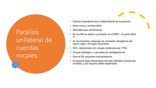 Parálisis
unilateral de
cuerdas
vocales
• Estridor inspiratorio leve independiente de la posición
• llanto ronco y entrecortado
• Dificultad para alimentarse.
• En los RN se debe a una lesión en el SNP--- parto difícil

• En los lactantes: después de una lesión iatrogénica del
nervio vago o laríngeo recurrente.
• 50% relacionada con cirugía cardiovascular: PCA
• Cirugía esofagica, o secuelas de esofagectomia.
• Solo el 8% requieren traqueostomía.
• El lactante debe alimentarse del lado afectado durante las
comidas, y los líquidos deben espesarse.
 