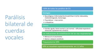 Parálisis
bilateral de
cuerdas
vocales
>50% de todas las parálisis de CV.
Etiología:
• Neurológicas: Enfermedad de Arnold Chiari II (1/3), hidrocefalia,
mielomeningocele, hemorragia
• Traumáticas: > mas común.
• o idiopáticas.
Clinica:
• Estridor agudo, llanto normal o casi normal. + dificultad respiratoria :
retracción supraesternal y torácica.
Las indicaciones de estabilización de las vías respiratorias:
• Retraso en el crecimiento.
• Apnea o ataques cianóticos.
Traqueostomia 50%
50% se resuelven espontáneamente en 1-2 años
 