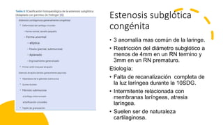 Estenosis subglótica
congénita
• 3 anomalía mas común de la laringe.
• Restricción del diámetro subglótico a
menos de 4mm en un RN termino y
3mm en un RN prematuro.
Etiología:
• Falta de recanalización completa de
la luz laríngea durante la 10SDG.
• Intermitente relacionada con
membranas laríngeas, atresia
laríngea.
• Suelen ser de naturaleza
cartilaginosa.
 