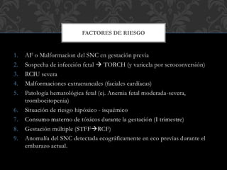 1. AF o Malformacion del SNC en gestación previa
2. Sospecha de infección fetal  TORCH (y varicela por seroconversión)
3. RCIU severa
4. Malformaciones extracraneales (faciales cardíacas)
5. Patología hematológica fetal (ej. Anemia fetal moderada-severa,
trombocitopenia)
6. Situación de riesgo hipóxico - isquémico
7. Consumo materno de tóxicos durante la gestación (I trimestre)
8. Gestación múltiple (STFFRCF)
9. Anomalía del SNC detectada ecográficamente en eco previas durante el
embarazo actual.
FACTORES DE RIESGO
 