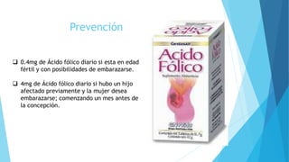 Prevención
 0.4mg de Ácido fólico diario si esta en edad
fértil y con posibilidades de embarazarse.
 4mg de Ácido fólico diario si hubo un hijo
afectado previamente y la mujer desea
embarazarse; comenzando un mes antes de
la concepción.
 
