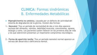 CLINICA: Formas sindrómicas
B. Enfermedades Metabólicas
 Hiperglicinemia no cetósica, causada por un defecto de actividad del
sistema de degradación de la glicina. Existen dos formas:
1.- Neonatal: Tras un periodo de normalidad de dos o tres días aparece
rechazo del alimento, vómitos, debilidad muscular, convulsiones, apneas,
letárgia y coma. Los pacientes suelen fallecer en los primeros días de vida
y los que sobreviven presentan un importante compromiso neurológico.
2.- Forma de aparición tardía: Tras un periodo neonatal normal aparece un
retraso del desarrollo o deficiencia mental.
 