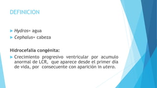 DEFINICION
 Hydros= agua
 Cephalus= cabeza
Hidrocefalia congénita:
 Crecimiento progresivo ventricular por acumulo
anormal de LCR, que aparece desde el primer día
de vida, por consecuente con aparición in utero.
 