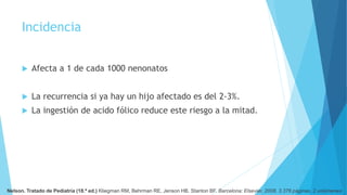 Incidencia
 Afecta a 1 de cada 1000 nenonatos
 La recurrencia si ya hay un hijo afectado es del 2-3%.
 La ingestión de acido fólico reduce este riesgo a la mitad.
Nelson. Tratado de Pediatría (18.ª ed.) Kliegman RM, Behrman RE, Jenson HB, Stanton BF. Barcelona: Elsevier, 2008. 3.376 páginas. 2 volúmenes
 