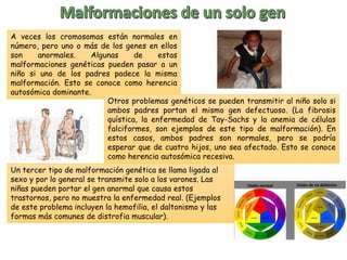 A veces los cromosomas están normales en
número, pero uno o más de los genes en ellos
son anormales. Algunas de estas
malformaciones genéticas pueden pasar a un
niño si uno de los padres padece la misma
malformación. Esto se conoce como herencia
autosómica dominante.
Otros problemas genéticos se pueden transmitir al niño solo si
ambos padres portan el mismo gen defectuoso. (La fibrosis
quística, la enfermedad de Tay-Sachs y la anemia de células
falciformes, son ejemplos de este tipo de malformación). En
estos casos, ambos padres son normales, pero se podría
esperar que de cuatro hijos, uno sea afectado. Esto se conoce
como herencia autosómica recesiva.
Un tercer tipo de malformación genética se llama ligada al
sexo y por lo general se transmite solo a los varones. Las
niñas pueden portar el gen anormal que causa estos
trastornos, pero no muestra la enfermedad real. (Ejemplos
de este problema incluyen la hemofilia, el daltonismo y las
formas más comunes de distrofia muscular).
 
