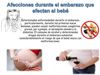 Determinadas enfermedades durante el embarazo,
particularmente, durante las primeras nueve
semanas, pueden causar malformaciones congénitas
graves, por ejemplo, el sarampión alemán y la
diabetes. El consumo de alcohol y determinadas
drogas durante el embarazo aumentan
considerablemente el riesgo de que el bebé nazca con
malformaciones.
 