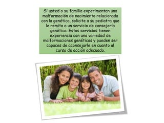 Si usted o su familia experimentan una
malformación de nacimiento relacionada
con la genética, solicite a su pediatra que
le remita a un servicio de consejería
genética. Estos servicios tienen
experiencia con una variedad de
malformaciones genéticas y pueden ser
capaces de aconsejarle en cuanto al
curso de acción adecuado.
 