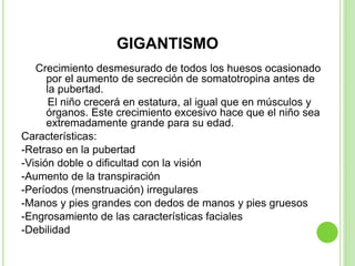 GIGANTISMO
Crecimiento desmesurado de todos los huesos ocasionado
por el aumento de secreción de somatotropina antes de
la pubertad.
El niño crecerá en estatura, al igual que en músculos y
órganos. Este crecimiento excesivo hace que el niño sea
extremadamente grande para su edad.
Características:
-Retraso en la pubertad
-Visión doble o dificultad con la visión
-Aumento de la transpiración
-Períodos (menstruación) irregulares
-Manos y pies grandes con dedos de manos y pies gruesos
-Engrosamiento de las características faciales
-Debilidad
 