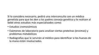 Si lo considera necesario, pedirá una interconsulta con un médico 
genetista para que les den a los padres consejo genético y le realicen al 
bebé otros estudios más especializados como: 
• Estudios cromosómicos 
• Exámenes de laboratorio para analizar ciertas proteínas (enzimas) y 
problemas metabólicos 
• Radiografías que le servirán al médico para identificar si los huesos de 
la mano están involucrados. 
 