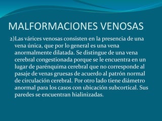 2)Las várices venosas consisten en la presencia de una
vena única, que por lo general es una vena
anormalmente dilatada. Se distingue de una vena
cerebral congestionada porque se le encuentra en un
lugar de parénquima cerebral que no corresponde al
pasaje de venas gruesas de acuerdo al patrón normal
de circulación cerebral. Por otro lado tiene diámetro
anormal para los casos con ubicación subcortical. Sus
paredes se encuentran hialinizadas.
MALFORMACIONES VENOSAS
 