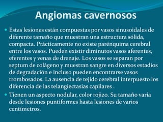 Angiomas cavernosos
 Estas lesiones están compuestas por vasos sinusoidales de
diferente tamaño que muestran una estructura sólida,
compacta. Prácticamente no existe parénquima cerebral
entre los vasos. Pueden existir diminutos vasos aferentes,
eferentes y venas de drenaje. Los vasos se separan por
septum de colágeno y muestran sangre en diversos estadios
de degradación e incluso pueden encontrarse vasos
trombosados. La ausencia de tejido cerebral interpuesto los
diferencia de las telangiectasias capilares .
 Tienen un aspecto nodular, color rojizo. Su tamaño varía
desde lesiones puntiformes hasta lesiones de varios
centímetros.
 