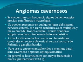  Se encuentran con frecuencia signos de hemorragias
previas, con fibrosis y macrófagos.
 Se pueden presentar en cualquier lugar del sistema
nervioso central, con cierta tendencia a ser múltiples, y
más a nivel del tronco cerebral, donde tienden a
adoptar con mayor frecuencia la forma quística.
 Otras localizaciones frecuentes son hemisferios
cerebrales en sector subcortical, cerca a la cisura de
Rolando y ganglios basales.
 Rara vez se encuentran adheridos a meninge basal,
seno cavernoso o aparato optoquiasmático.
 En general se les encuentra con mayor frecuencia a
nivel supratentorial (70%) (7).
Angiomas cavernosos
 