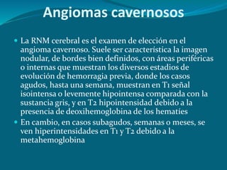  La RNM cerebral es el examen de elección en el
angioma cavernoso. Suele ser característica la imagen
nodular, de bordes bien definidos, con áreas periféricas
o internas que muestran los diversos estadios de
evolución de hemorragia previa, donde los casos
agudos, hasta una semana, muestran en T1 señal
isointensa o levemente hipointensa comparada con la
sustancia gris, y en T2 hipointensidad debido a la
presencia de deoxihemoglobina de los hematíes
 En cambio, en casos subagudos, semanas o meses, se
ven hiperintensidades en T1 y T2 debido a la
metahemoglobina
Angiomas cavernosos
 