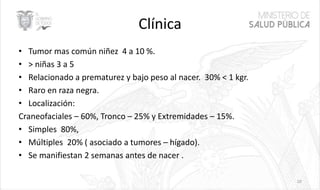 Clínica
• Tumor mas común niñez 4 a 10 %.
• > niñas 3 a 5
• Relacionado a prematurez y bajo peso al nacer. 30% < 1 kgr.
• Raro en raza negra.
• Localización:
Craneofaciales – 60%, Tronco – 25% y Extremidades – 15%.
• Simples 80%,
• Múltiples 20% ( asociado a tumores – hígado).
• Se manifiestan 2 semanas antes de nacer .
10
 