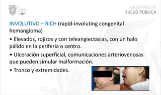 INVOLUTIVO – RICH (rapid-involuting congenital
hemangioma)
• Elevados, rojizos y con teleangiectasias, con un halo
pálido en la periferia o centro.
• Ulceración superficial, comunicaciones arteriovenosas
que pueden simular malformación.
• Tronco y extremidades.
16
 