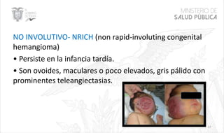 NO INVOLUTIVO- NRICH (non rapid-involuting congenital
hemangioma)
• Persiste en la infancia tardía.
• Son ovoides, maculares o poco elevados, gris pálido con
prominentes teleangiectasias.
17
 