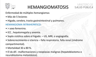 HEMANGIOMATOSIS
Enfermedad de múltiples hemangiomas
• Más de 5 lesiones
• Hígado, cerebro, tracto gastrointestinal y pulmones.
HEMANGIOMA INTRAHEPATICO:
• > sexo femenino.
• ICC , hepatomegalia y anemia.
• Soplo sistólico sobre el hígado. – US, MRI, o angiografía.
• Sobrecrecimiento e ictericia – falla respiratoria, falla renal (síndrome
compartimental).
• Mortalidad 30 a 80 %.
• El dx dif.- malformaciones y neoplasias malignas (hepatoblastoma o
neuroblastoma metastásico). 20
 