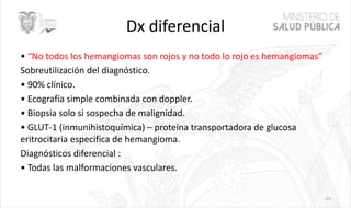 Dx diferencial
• “No todos los hemangiomas son rojos y no todo lo rojo es hemangiomas”
Sobreutilización del diagnóstico.
• 90% clínico.
• Ecografía simple combinada con doppler.
• Biopsia solo si sospecha de malignidad.
• GLUT-1 (inmunihistoquímica) – proteína transportadora de glucosa
eritrocitaria especifica de hemangioma.
Diagnósticos diferencial :
• Todas las malformaciones vasculares.
22
 