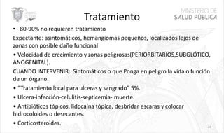 Tratamiento
• 80-90% no requieren tratamiento
Expectante: asintomáticos, hemangiomas pequeños, localizados lejos de
zonas con posible daño funcional
• Velocidad de crecimiento y zonas peligrosas(PERIORBITARIOS,SUBGLÓTICO,
ANOGENITAL).
CUANDO INTERVENIR: Sintomáticos o que Ponga en peligro la vida o función
de un órgano.
• “Tratamiento local para ulceras y sangrado” 5%.
• Ulcera-infección-celulitis-septicemia- muerte.
• Antibióticos tópicos, lidocaína tópica, desbridar escaras y colocar
hidrocoloides o desecantes.
• Corticosteroides. 24
 