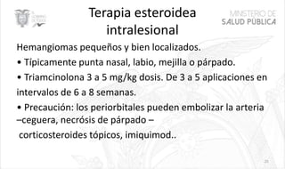 Terapia esteroidea
intralesional
Hemangiomas pequeños y bien localizados.
• Típicamente punta nasal, labio, mejilla o párpado.
• Triamcinolona 3 a 5 mg/kg dosis. De 3 a 5 aplicaciones en
intervalos de 6 a 8 semanas.
• Precaución: los periorbitales pueden embolizar la arteria
–ceguera, necrósis de párpado –
corticosteroides tópicos, imiquimod..
25
 