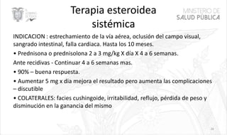 Terapia esteroidea
sistémica
INDICACION : estrechamiento de la vía aérea, oclusión del campo visual,
sangrado intestinal, falla cardiaca. Hasta los 10 meses.
• Prednisona o prednisolona 2 a 3 mg/kg X día X 4 a 6 semanas.
Ante recidivas - Continuar 4 a 6 semanas mas.
• 90% – buena respuesta.
• Aumentar 5 mg x dia mejora el resultado pero aumenta las complicaciones
– discutible
• COLATERALES: facies cushingoide, irritabilidad, reflujo, pérdida de peso y
disminución en la ganancia del mismo
26
 