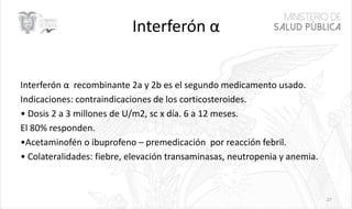 Interferón α
Interferón α recombinante 2a y 2b es el segundo medicamento usado.
Indicaciones: contraindicaciones de los corticosteroides.
• Dosis 2 a 3 millones de U/m2, sc x día. 6 a 12 meses.
El 80% responden.
•Acetaminofén o ibuprofeno – premedicación por reacción febril.
• Colateralidades: fiebre, elevación transaminasas, neutropenia y anemia.
27
 