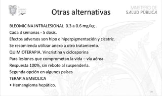 Otras alternativas
BLEOMICINA INTRALESIONAL 0.3 a 0.6 mg/kg .
Cada 3 semanas - 5 dosis.
Efectos adversos son hipo e hiperpigmentación y cicatriz.
Se recomienda utilizar anexo a otro tratamiento.
QUIMIOTERAPIA. Vincristina y ciclosporina
Para lesiones que comprometan la vida – vía aérea.
Respuesta 100%, sin rebote al suspenderla.
Segunda opción en algunos países
TERAPIA EMBOLICA
• Hemangioma hepático.
28
 