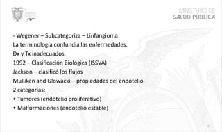 - Wegener – Subcategoriza – Linfangioma
La terminología confundía las enfermedades.
Dx y Tx inadecuados.
1992 – Clasificación Biológica (ISSVA)
Jackson – clasificó los flujos
Mulliken and Glowacki – propiedades del endotelio.
2 categorías:
• Tumores (endotelio proliferativo)
• Malformaciones (endotelio estable)
3
 