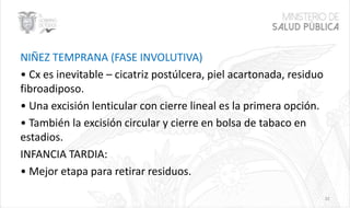 NIÑEZ TEMPRANA (FASE INVOLUTIVA)
• Cx es inevitable – cicatriz postúlcera, piel acartonada, residuo
fibroadiposo.
• Una excisión lenticular con cierre lineal es la primera opción.
• También la excisión circular y cierre en bolsa de tabaco en
estadios.
INFANCIA TARDIA:
• Mejor etapa para retirar residuos.
32
 