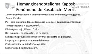 Hemangioendotelioma Kaposi:
Fenómeno de Kasabach- Merrit
1940 – trombocitopenia, anemia y coagulopatía y hemangioma gigante.
Son unifocales
Piel - rojo profundo, tensa edematosa y caliente. Equimosis perilesional.
Trombocitopenia < 10,000/mm³.
Fibrinógeno bajo, Dímero D alto.
Dos premisas: no plaquetas, no heparina.
La heparina provoca crecimiento y mas secuestro de plaquetas.
Las plaquetas provocan edema del tumor.
Corticosteroides e interferón son útiles.
La mortalidad es del 20 a 30 %.
33
 