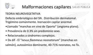 Malformaciones capilares
TEORIA NEUROVEGETATIVA
Defecto embriológico del SN . Distribución dermatomal.
Trigémino comúnmente. Inervación capilar anormal.
•Llamado “manchas en vino de Oporto” (angioma plano).
• Prevalencia de 0.3% sin predominio sexo.
• Relacionados a sindromes complejos.
• Dx dif - El “nevus flammeus neonatorum” (manchas en
salmón), autosómico dominante, 40-71% neonatos, no Tx.
39
 
