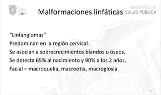 Malformaciones linfáticas
“Linfangiomas”
Predominan en la región cervical .
Se asocian a sobrecrecimientos blandos u óseos.
Se detecta 65% al nacimiento y 90% a los 2 años.
Facial – macroquelia, macrootia, macroglosia.
43
 