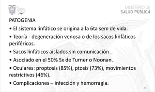 PATOGENIA
• El sistema linfático se origina a la 6ta sem de vida.
• Teoría - degeneración venosa o de los sacos linfáticos
periféricos.
• Sacos linfáticos aislados sin comunicación .
• Asociado en el 50% Sx de Turner o Noonan.
• Oculares: proptosis (85%), ptosis (73%), movimientos
restrictivos (46%).
• Complicaciones – infección y hemorragia.
44
 