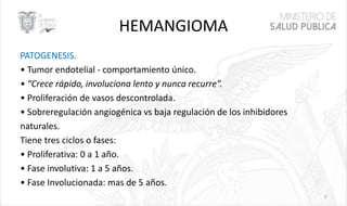 HEMANGIOMA
PATOGENESIS.
• Tumor endotelial - comportamiento único.
• “Crece rápido, involuciona lento y nunca recurre”.
• Proliferación de vasos descontrolada.
• Sobreregulación angiogénica vs baja regulación de los inhibidores
naturales.
Tiene tres ciclos o fases:
• Proliferativa: 0 a 1 año.
• Fase involutiva: 1 a 5 años.
• Fase Involucionada: mas de 5 años.
5
 