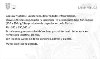 CABEZA Y CUELLO: unilaterales, deformidades infraorbitarias.
COAGULACION: coagulopatía IV localizada (TP prolongado), bajo fibrinógeno
(150 a 200mg/dl) y productos de degradación de la fibrina.
Plt - 100 a 150,000 cc³.
Sx del nevus gomozo azul – MV cutánea gastrointestinal, 1era causa en
hemorragia intestinal crónica.
Son lesiones suaves en domo en tronco, palmas y plantas.
Mayor en intestino delgado.
51
 