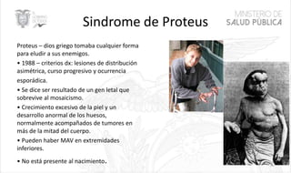 Sindrome de Proteus
Proteus – dios griego tomaba cualquier forma
para eludir a sus enemigos.
• 1988 – criterios dx: lesiones de distribución
asimétrica, curso progresivo y ocurrencia
esporádica.
• Se dice ser resultado de un gen letal que
sobrevive al mosaicismo.
• Crecimiento excesivo de la piel y un
desarrollo anormal de los huesos,
normalmente acompañados de tumores en
más de la mitad del cuerpo.
• Pueden haber MAV en extremidades
inferiores.
• No está presente al nacimiento. 54
 