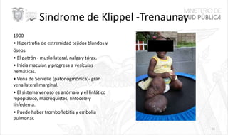 Sindrome de Klippel -Trenaunay
1900
• Hipertrofia de extremidad tejidos blandos y
óseos.
• El patrón - muslo lateral, nalga y tórax.
• Inicia macular, y progresa a vesículas
hemáticas.
• Vena de Servelle (patonogmónica)- gran
vena lateral marginal.
• El sistema venoso es anómalo y el linfático
hipoplásico, macroquístes, linfocele y
linfedema.
• Puede haber tromboflebitis y embolia
pulmonar.
55
 