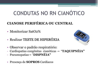 CONDUTAS NO RN CIANÓTICO
CIANOSE PERIFÉRICA OU CENTRAL
• Monitorizar SatO2%
• Realizar TESTE DE HIPERÓXIA
• Observar o padrão respiratório:
- Cardiopatias congênitas cianóticas → “TAQUIPNÉIA”
- Pneumopatias→ "DISPNÉIA”
• Presença de SOPROS Cardíacos
 
