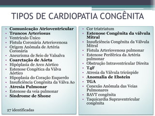 TIPOS DE CARDIOPATIA CONGÊNITA
• Comunicação Atrioventricular
• Truncos Arteriosus
• Ventrículo Único
• Fístula Coronária Arteriovenosa
• Origem Anômala de Artéria
Coronária
• Aneurisma de Seio de Valsalva
• Coarctação de Aórta
• Hipóplasia de Arco Aórtico
• Estenose Congética da Válva
Aórtico
• Hipoplasia do Coração Esquerdo
• Insuficiência Congênita da Válva Ao
• Atresia Pulmonar
• Estenose da veia pulmonar
• Síndrome de Shone
• Cor triatriatum
• Estenose Congênita da válvula
Mitral
• Insuficiência Congênita da Válvula
Mitral
• Fístula Arteriovenosa pulmonar
• Estenose Periférica da Artéria
pulmonar
• Obstrução Intraventricular Direita
• T4F
• Atresia da Válvula tricúspide
• Anomalia de Ebstein
• TGA
• Conexão Anômala das Veias
Pulmonares
• BAVT congênita
• Taquicardia Supraventricular
congênita
27 identificadas
 