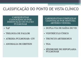 CLASSIFICAÇÃO DO PONTO DE VISTA CLÍNICO
CARDIOPATIAS
CIANOGÊNICAS POR
DIMINUIÇÃO DO FLUXO
PULMONAR
• T4F
• TRILOGIA DE FALLOR
• ATRESIA PULMONAR+ CIV
• ANOMALIA DE EBSTEIN
CARDIOPATIAS COMPLEXAS
CIANÓTICAS POR MISTURA
ARTÉRIO-VENOSA
• DUPLA VIA DE SAÍDA DO VD
• VENTRÍCULO ÚNICO
• TRUNCUS ARTERIOSUS
• TGA
• SÍNDROME DE HIPOPLASIA
PULMONAR
 