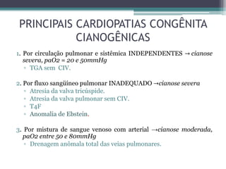 PRINCIPAIS CARDIOPATIAS CONGÊNITA
CIANOGÊNICAS
1. Por circulação pulmonar e sistêmica INDEPENDENTES → cianose
severa, paO2 = 20 e 50mmHg
▫ TGA sem CIV.
2. Por fluxo sangüíneo pulmonar INADEQUADO →cianose severa
▫ Atresia da valva tricúspide.
▫ Atresia da valva pulmonar sem CIV.
▫ T4F
▫ Anomalia de Ebstein.
3. Por mistura de sangue venoso com arterial →cianose moderada,
paO2 entre 50 e 80mmHg
▫ Drenagem anômala total das veias pulmonares.
 