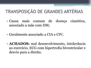 • Causa mais comum de doença cianótica,
associado a mãe com DM;
• Geralmente associado a CIA e CIV;
• ACHADOS: mal desenvolvimento, intolerância
ao exercício, ECG com hipertrofia biventricular e
desvio para a direita.
TRANSPOSIÇÃO DE GRANDES ARTÉRIAS
 