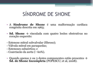SÍNDROME DE SHONE
• A Síndrome de Shone é uma malformação cardíaca
congénita descrita em 1963;
• Sd. Shone → vinculada com quatro lesões obstrutivas no
coração esquerdo:
- Estenose mitral subvalvular (fibroso);
- Válvula mitral em paraquedas;
- Estenoses subaórtica; e
- Coarctacão da aorta (˃ 60%).
• Quando apenas 2 ou 3 destes componentes estão presentes →
Sd. de Shone Incompleta (POPESCU; et al, 2008).
 
