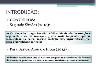 INTRODUÇÃO:
• CONCEITOS:
- Segundo Simões (2010):
- Para Bastos; Araújo e Frota (2013):
Podemos considerar que as CC têm origem na associação de fatores
de natureza genética e a certos fatores ambientais predisponentes.
As Cardiopatias congênitas são defeitos estruturais do coração e
representam as malformações graves mais frequentes que se
manifestam no recém-nascido contribuindo, significativamente,
para a mortalidade perinatal
 